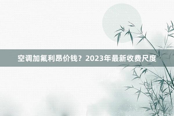 空调加氟利昂价钱？2023年最新收费尺度